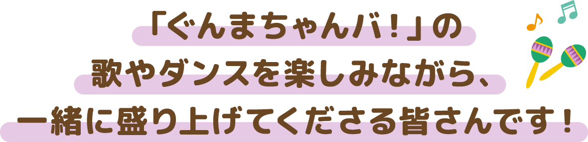 「ぐんまちゃんバ！」の 歌やダンスを楽しみながら、 一緒に盛り上げてくださる皆さんです！