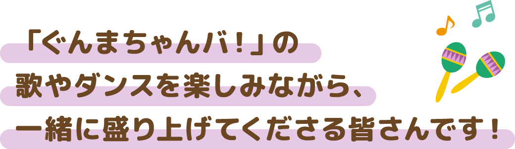 「ぐんまちゃんバ！」の 歌やダンスを楽しみながら、 一緒に盛り上げてくださる皆さんです！